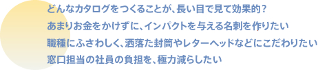 どんなカタログをつくることが、長い目で見て効果的？あまりお金をかけずに、インパクトを与える名刺を作りたい職種にふさわしく、洒落た封筒やレターヘッドなどにこだわりたい窓口担当の社員の負担を、極力減らしたい