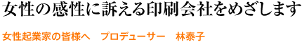 女性の感性に訴える印刷会社をめざします。― 女性起業家の皆様へ　プロデューサー　林泰子
