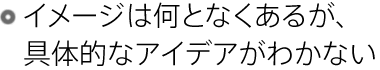 イメージは何となくあるが、具体的なアイデアがわかない