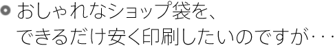 おしゃれなショップ袋を、できるだけ安く印刷したいのですが･･･